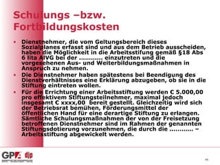 Schulungs –bzw.
Fortbildungskosten
• Dienstnehmer, die vom Geltungsbereich dieses
  Sozialplanes erfasst sind und aus dem Betrieb ausscheiden,
  haben die Möglichkeit in die Arbeitsstifung gemäß §18 Abs
  6 lita AlVG bei der ............ einzutreten und die
  vorgesehenen Aus- und Weiterbildungsmaßnahmen in
  Anspruch zu nehmen.
• Die Dienstnehmer haben spätestens bei Beendigung des
  Dienstverhältnisses eine Erklärung abzugeben, ob sie in die
  Stiftung eintreten wollen.
• Für die Errichtung einer Arbeitsstiftung werden € 5.000,00
  pro effektivem Stiftungsteilnehmer, maximal jedoch
  insgesamt € xxxx,00 bereit gestellt. Gleichzeitig wird sich
  der Betriebsrat bemühen, Förderungsmittel der
  öffentlichen Hand für eine derartige Stiftung zu erlangen.
  Sämtliche Schulungsmaßnahmen der von der Freisetzung
  betroffenen Dienstnehmer sind im Rahmen der genannten
  Stiftungsdotierung vorzunehmen, die durch die ............ –
  Arbeitsstiftung abgewickelt werden.



                                                             45
 