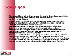 Sonstiges

•   Die Auszahlung sämtlicher Ansprüche, die über das monatliche
    Entgelt hinausgehen, erfolgt mit dem Ende des
    Arbeitsverhältnisses.
•   Durch diese Vereinbarung werden günstigere Bedingungen
    aufgrund gesetzlicher, kollektivvertraglicher oder sonstiger
    Bestimmungen nicht beeinträchtigt.
•   Alle Sondervereinbarungen mit Arbeitnehmern sind dem
    Betriebsrat vom Arbeitgeber ehebaldigst mitzuteilen.
    Sondervereinbarungen können vom Arbeitnehmer binnen 48
    Stunden nach Mitteilung an den zuständigen Betriebsrat
    rechtswirksam widerrufen werden.
•   Treten hinsichtlich der Auslegung bzw. der Anwendung dieser
    Betriebsvereinbarung Meinungsverschiedenheiten auf, so
    verpflichten sich die Parteien dieser Betriebsvereinbarung dazu,
    vor einer Anrufung der Schlichtungssstelle Gespräche zu führen
    und zu versuchen, eine einvernehmliche Lösung zu finden.




                                                                       46
 