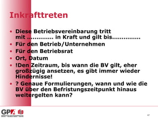 Inkrafttreten
• Diese Betriebsvereinbarung tritt
  mit .............. in Kraft und gilt bis...............
• Für den Betrieb/Unternehmen
• Für den Betriebsrat
• Ort, Datum
• !Den Zeitraum, bis wann die BV gilt, eher
  großzügig ansetzen, es gibt immer wieder
  Hindernisse!
• ? Genaue Formulierungen, wann und wie die
  BV über den Befristungszeitpunkt hinaus
  weitergelten kann?


                                                            47
 