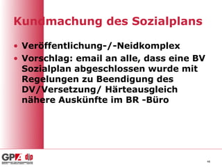 Kundmachung des Sozialplans

• Veröffentlichung-/-Neidkomplex
• Vorschlag: email an alle, dass eine BV
  Sozialplan abgeschlossen wurde mit
  Regelungen zu Beendigung des
  DV/Versetzung/ Härteausgleich
  nähere Auskünfte im BR -Büro




                                           48
 