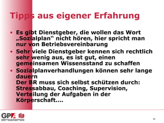 Tipps aus eigener Erfahrung
• Es gibt Dienstgeber, die wollen das Wort
  „Sozialplan“ nicht hören, hier spricht man
  nur von Betriebsvereinbarung
• Sehr viele Dienstgeber kennen sich rechtlich
  sehr wenig aus, es ist gut, einen
  gemeinsamen Wissensstand zu schaffen
• Sozialplanverhandlungen können sehr lange
  dauern
  Der BR muss sich selbst schützen durch:
  Stressabbau, Coaching, Supervision,
  Verteilung der Aufgaben in der
  Körperschaft….


                                                 49
 