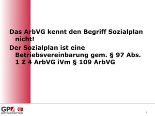 Das ArbVG kennt den Begriff Sozialplan
 nicht!
Der Sozialplan ist eine
 Betriebsvereinbarung gem. § 97 Abs.
 1 Z 4 ArbVG iVm § 109 ArbVG




                                         5
 