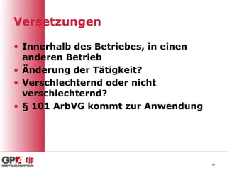 Versetzungen

• Innerhalb des Betriebes, in einen
  anderen Betrieb
• Änderung der Tätigkeit?
• Verschlechternd oder nicht
  verschlechternd?
• § 101 ArbVG kommt zur Anwendung




                                      56
 