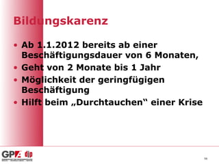 Bildungskarenz

• Ab 1.1.2012 bereits ab einer
  Beschäftigungsdauer von 6 Monaten,
• Geht von 2 Monate bis 1 Jahr
• Möglichkeit der geringfügigen
  Beschäftigung
• Hilft beim „Durchtauchen“ einer Krise




                                          59
 