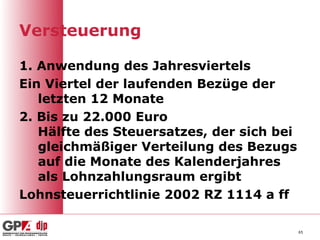 Versteuerung

1. Anwendung des Jahresviertels
Ein Viertel der laufenden Bezüge der
   letzten 12 Monate
2. Bis zu 22.000 Euro
   Hälfte des Steuersatzes, der sich bei
   gleichmäßiger Verteilung des Bezugs
   auf die Monate des Kalenderjahres
   als Lohnzahlungsraum ergibt
Lohnsteuerrichtlinie 2002 RZ 1114 a ff

                                           65
 
