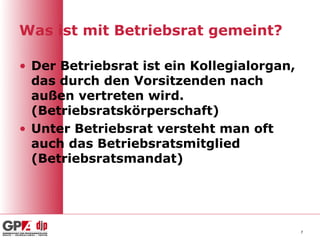 Was ist mit Betriebsrat gemeint?

• Der Betriebsrat ist ein Kollegialorgan,
  das durch den Vorsitzenden nach
  außen vertreten wird.
  (Betriebsratskörperschaft)
• Unter Betriebsrat versteht man oft
  auch das Betriebsratsmitglied
  (Betriebsratsmandat)




                                            7
 