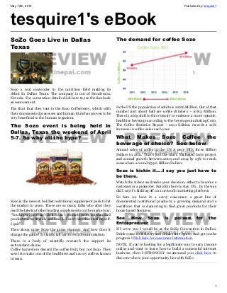 May 12th, 2013 Published by: tesquire1
1
tesquire1's eBook
SoZo Goes Live in Dallas
Texas
Sozo a real contender in the nutrition field making its
debut In Dallas Texas. The company is out of Henderson,
Nevada. For convention details click here to see the facebook
announcement.
The fruit that they tout is the Sozo Coffeeberry, which with
their documented processes and human trials has proven to be
very beneficial to the human organism.
The Sozo  event is being held in
Dallas, Texas the weekend of April
5-7. So why all the hype?
Sozo is the newest, boldest nutritional supplement pack to hit
the market in years. There are so many folks who after they
read the labels of other leading supplements on the market say,
“You know I just can’t do it. I can’t promote more substandard
products to my friends and family, I can’t take that stuff myself.
I quit”
Then along came Sozo the game changer. And how does it
change the game? It stands tall on its own documentation.
There is a body of scientific research the support its
antioxidant claims.
Coffee harvesters discard the coffee fruit, but not Sozo. They
save it to make one of the healthiest and savory coffees known
to man.
The demand for coffee Sozo
In the US the population of adults is 228.6 Million. Out of that
number just about half are coffee drinkers – 108.3 Million.
There is a big shift in this country to embrace a more upscale,
healthier beverage according to the beverage marketing Corp.
The Coffee Statistics Report – 2011 Edition records a 20%
increase in coffee sales each year.
What Makes Sozo  Coffee the
beverage of choice?  See below
Annual sales of coffee in the US A were Fifty three Billion
Dollars in 2011. That’s just the start. Packaged facts project
and annual growth between 2009 and 2014 by 25% to reach
somewhere around $59.6 Billion Dollars
Sozo is kickin it….I say you just have to
be there.
Watch the videos and make your decision, either to become a
customer or a promoter. Sozo® is here to stay. Oh… by the way
did I say it’s kicking off on a network marketing platform
So here we have it: a savvy consumer, a great line of
documented nutritional products; a growing demand and a
workforce that is clamoring to find great products for their
home based business.
See How  Sozo is poised for the
Entreprenuer
If I were you I would be at the SoZo Convention in Dallas,
Drink some coffeeberry and drink some Ignite. And get on the
program.!Click here for consumer information.
NOTE: If you’re looking for a legitimate way to earn income
online and want to learn how to build a successful internet
business, then I STRONGLY recommend you click here to
discover where your opportunity lies with SoZo
 