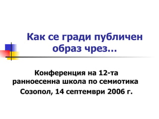 Как се гради публичен образ чрез… Конференция на 12 - та ранноесенна школа по семиотика  Созопол, 14 септември 2006 г. 