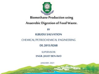 1
BiomethaneProduction using
Anaerobic Digestion of Food Waste.
BY
IGBUDU SALVATION
CHEMICAL/PETROCHEMICAL ENGINEERING
DE.2015/0268
SUPERVISOR:
ENGR. JULIET BEN-IWO
JANUARY,2021
 