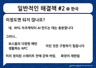 일반적인 해결책 #2 @ 한국
이정도면 되지 않나요?
네. RPG 자코캐릭터 AI 만드는 데는 충분합니다
그러나..
보스몹의 다양한 패턴
생활하는 NPC
미리 정의된 스테이트 안에 갇혀 버림. 확장이 제한됨
이런 것은 구현하기 힘듭니다
 