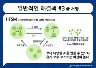 일반적인 해결책 #3 @ 서양
HFSM : Hierarchical Finite State Machines
적 발견
퇴치
못당하겠다
사생결단도주 성공
패트롤
HIDE SHOOT
RELOAD
보다 다양한 AI를 만들 수 있으나
유지 보수 코스트는 여전히 높다
Brute-Force 하게 나누는 대신
State를 적절히 모듈화해나감
State 모듈의 재활용
 
