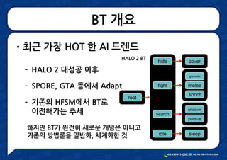 BT 개요
•최근 가장 HOT 한 AI 트렌드
– HALO 2 대성공 이후
– SPORE, GTA 등에서 Adapt
– 기존의 HFSM에서 BT로
이전해가는 추세
melee
shoot
grenade
uncover
pursue
cover
sleep
fight
search
hide
idle
root
HALO 2 BT
하지만 BT가 완전히 새로운 개념은 아니고
기존의 방법론을 일반화, 체계화한 것
 