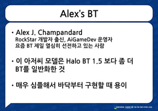 Alex’s BT
•Alex J. Champandard
RockStar 개발자 출신, AiGameDev 운영자
요즘 BT 제일 열심히 선전하고 있는 사람
•이 아저씨 모델은 Halo BT 1.5 보다 좀 더
BT를 일반화한 것
•매우 심플해서 바닥부터 구현할 때 용이
 
