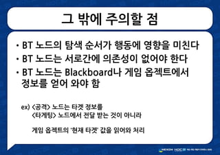 그 밖에 주의할 점
•BT 노드의 탐색 순서가 행동에 영향을 미친다
•BT 노드는 서로간에 의존성이 없어야 한다
•BT 노드는 Blackboard나 게임 옵젝트에서
정보를 얻어 와야 함
ex) <공격> 노드는 타겟 정보를
<타게팅> 노드에서 전달 받는 것이 아니라
게임 옵젝트의 ‘현재 타겟’ 값을 읽어와 처리
 