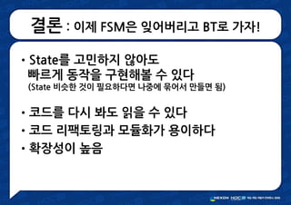 결론 : 이제 FSM은 잊어버리고 BT로 가자!
•State를 고민하지 않아도
빠르게 동작을 구현해볼 수 있다
(State 비슷한 것이 필요하다면 나중에 묶어서 만들면 됨)
•코드를 다시 봐도 읽을 수 있다
•코드 리팩토링과 모듈화가 용이하다
•확장성이 높음
 