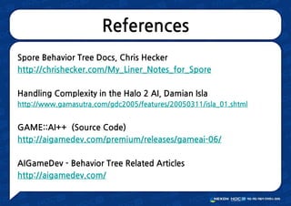 References
Spore Behavior Tree Docs, Chris Hecker
http://chrishecker.com/My_Liner_Notes_for_Spore
Handling Complexity in the Halo 2 AI, Damian Isla
http://www.gamasutra.com/gdc2005/features/20050311/isla_01.shtml
GAME::AI++ (Source Code)
http://aigamedev.com/premium/releases/gameai-06/
AIGameDev - Behavior Tree Related Articles
http://aigamedev.com/
 
