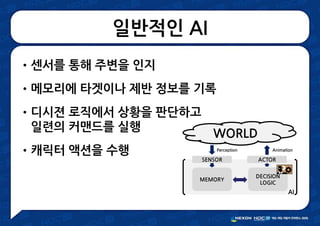 일반적인 AI
•센서를 통해 주변을 인지
•메모리에 타겟이나 제반 정보를 기록
•디시젼 로직에서 상황을 판단하고
일련의 커맨드를 실행
•캐릭터 액션을 수행
WORLD
SENSOR ACTOR
Perception Animation
MEMORY
DECISION
LOGIC
AI
 