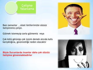 Çelişme
Yalanlama

Bazı zamanlar , sözel iletilerimizle sözsüz
iletişimimiz çelişir.
Gülmek istemeyip zorla gülmemiz veya

Çok kötü görünüp çok iyiyim demek alıcıda kafa
karışıklığına, güvensizliğe neden olacaktır

Böyle Durumlarda insanlar daha çok sözsüz
iletişime güvenmektedirler

 