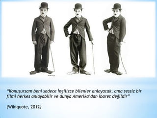 “Konuşursam beni sadece İngilizce bilenler anlayacak, ama sessiz bir
filmi herkes anlayabilir ve dünya Amerika’dan ibaret değildir”
(Wikiquote, 2012)

 