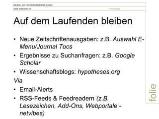 Zentral- und Hochschulbibliothek Luzern
www.zhbluzern.ch                          homepage




Auf dem Laufenden bleiben
• Neue Zeitschriftenausgaben: z.B. Auswahl E-
  Menu/Journal Tocs
• Ergebnisse zu Suchanfragen: z.B. Google
  Scholar
• Wissenschaftsblogs: hypotheses.org
Via




                                                     folie
• Email-Alerts
• RSS-Feeds & Feedreadern (z.B.
  Lesezeichen, Add-Ons, Webportale -
  netvibes)
 
