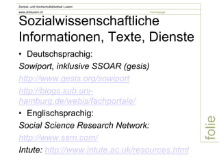 Zentral- und Hochschulbibliothek Luzern
www.zhbluzern.ch                          homepage


Sozialwissenschaftliche
Informationen, Texte, Dienste
• Deutschsprachig:
Sowiport, inklusive SSOAR (gesis)
http://www.gesis.org/sowiport
http://blogs.sub.uni-
hamburg.de/webis/fachportale/
• Englischsprachig:




                                                     folie
Social Science Research Network:
http://www.ssrn.com/
Intute: http://www.intute.ac.uk/resources.html
 