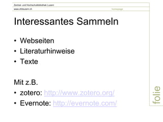 Zentral- und Hochschulbibliothek Luzern
www.zhbluzern.ch                          homepage




Interessantes Sammeln
• Webseiten
• Literaturhinweise
• Texte

Mit z.B.




                                                     folie
• zotero: http://www.zotero.org/
• Evernote: http://evernote.com/
 