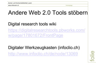 Zentral- und Hochschulbibliothek Luzern
www.zhbluzern.ch                          homepage




Andere Web 2.0 Tools stöbern
Digital research tools wiki
https://digitalresearchtools.pbworks.com/
w/page/17801672/FrontPage

Digitaler Werkzeugkasten (infoclio.ch)




                                                     folie
http://www.infoclio.ch/de/node/13069
 