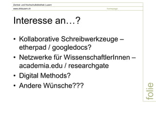 Zentral- und Hochschulbibliothek Luzern
www.zhbluzern.ch                          homepage




Interesse an…?
• Kollaborative Schreibwerkzeuge –
  etherpad / googledocs?
• Netzwerke für WissenschaftlerInnen –
  academia.edu / researchgate
• Digital Methods?
• Andere Wünsche???




                                                     folie
 