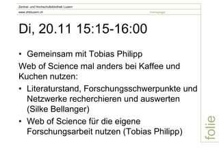 Zentral- und Hochschulbibliothek Luzern
www.zhbluzern.ch                          homepage




Di, 20.11 15:15-16:00
• Gemeinsam mit Tobias Philipp
Web of Science mal anders bei Kaffee und
Kuchen nutzen:
• Literaturstand, Forschungsschwerpunkte und
  Netzwerke recherchieren und auswerten
  (Silke Bellanger)




                                                     folie
• Web of Science für die eigene
  Forschungsarbeit nutzen (Tobias Philipp)
 