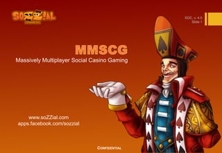 SGC, v. 4.0
                                                Slide 1




Massively Multiplayer Social Casino Gaming




    www.soZZial.com
apps.facebook.com/sozzial



                              CONFIDENTIAL
 