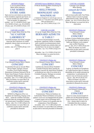 AKTEON (Théâtre)                     ANTOINE Simone BERRIAU (Théâtre)                       CAFE DE LA DANSE
        11 rue du général Blaise              14 bld de Strasbourg Métro Strasbourg-St-              5 passage Louis Philippe
         Métro Saint-Ambroise                                   Denis                                     Métro Bastille
        UNE SOIRÉE                                  HOLLYWOOD,                                      concert de Claire
        ENTRE AMIS                                 MOONLIGHT AND                                       Denamur
 Sept convives sont réunis au cours d'une                                                      style on trouve pêle-mêle Tom Waits,
soirée mondaine organisée par Gavin, un
                                                     MAGNIOLAS                                   Johnny Cash ou encore le groupe
  nouveau membre de cette Confrérie.           « Autant en Emporte le vent tel que vous ne      phénoménal Crosby, Stills & Nash.
    Tout est parfait. En apparence…          l’avez jamais vu ! Une pièce aussi drôle que le   octobre : jeu. 20 à 19:30 h (20 pl.) 0 €
octobre : ven. 21 à 20:00 h (10 pl.), sam.                 film est émouvant. »                 Merci de donner vos noms lors de la
 22 à 20:00 h (10 pl.), ven. 28 à 20:00 h        octobre : jeu. 20 à 21:00 h (10 pl.) 13 €                   réservation
 (10 pl.), sam. 29 à 20:00 h (10 pl.) 10 €

         CAFE DE LA GARE                                 CAFE DE LA GARE                             CHATELET (Théâtre du)
41 rue du Temple Métro Hôtel-de-Ville           41 rue du Temple Métro Hôtel-de-Ville                 2 rue Edouard Colonne
                                                                                                          Métro Châtelet
        "AU CASTOR                               BERNARD AZIMUTH
        LABORIEUX"                                   A TABLE !                                           CONCERT
                                                                                               La Boîte à joujoux Ballet pour enfants
Une belle boutique, une bonne enseigne            Au travers de personnages excessifs,         de Claude Debussy et André Hellé Le
  tenue par deux messieurs en conflit          intolérants, impatients, bornés et stupides,      ballet que Debussy avait composé
perpétuel, chacun étant sou-tenu par sa         naïfs et parfois involontairement cruels,             pour sa fille Chouchou :
                femme.                          Bernard Azimuth nous entraîne dans son         janvier : dim. 29 à 11:00 h (20 pl.) 0 €
octobre : mar. 25 à 19:00 h (20 pl.) 12 €        monde bien à lui où rien n’est simple !             Merci de donner vos noms
                 pour 2                         novembre : lun. 14 à 19:00 h (10 pl.) 0 €       Réservation au plus tard le mercredi
                                                                                                       précédent le dimanche
                                                décembre : lun. 12 à 19:00 h (10 pl.) 0 €
                                                  Merci de donner vos noms lors de la
                                                              réservation

        CHATELET (Théâtre du)                          CHATELET (Théâtre du)                         CHATELET (Théâtre du)
 2 rue Edouard Colonne Métro Châtelet           2 rue Edouard Colonne Métro Châtelet                  2 rue Edouard Colonne
                                                                                                          Métro Châtelet
           CONCERT                                         CONCERT
  La première fois que je suis née Marc-         Lauréats du concours Reine Elisabeth /                  CONCERT
      Olivier Dupin, musique Vincent              Comédie-Française Deux lauréats du             Ludwig van Beethoven Symphonie
     Cuvellier, livret Charles Dutertre,     prestigieux concours de chant Reine Elisabeth     no 2 page heureuse dans le contexte
 illustrations Orchestre National d’Île de      se produiront aux côtés d’un artiste de la     dramatique de la surdité naissante du
 France Jean-François Verdier, direction       Comédie-Française. Dialogue au sommet              compositeur. La présentation de
   Donatienne Michel-Dansac, soprano                      entre chant et théâtre.               l’œuvre vous en livrera les secrets !
novembre : dim. 27 à 17:00 h (20 pl.) 0 €        janvier : dim. 29 à 17:00 h (20 pl.) 0 €         janvier : dim. 08 à h (20 pl.) 0 €
    Merci de donner vos noms Merci de                                                               Merci de donner von noms -
     confirmer au plus tard le mercredi                                                         réservation au plus tard le mercredi
           précédent le dimanche                                                                 précédent le dimanche du concert

        CHATELET (Théâtre du)                          CHATELET (Théâtre du)                         CHATELET (Théâtre du)
 2 rue Edouard Colonne Métro Châtelet           2 rue Edouard Colonne Métro Châtelet               2 rue Edouard Colonne Métro
                                                                                                             Châtelet
           CONCERT                                         CONCERT
      SONGE Le Magicien d’Oz, Les                 Viennoiseries ! Pleins de fraîcheur, les               CONCERT
 Parapluies de Cherbourg, Singing in the       Liebeslieder Walzer de Brahms écrits pour         Zazie Un conte musical d’après le
   Rain… autant de comédies musicales        quatuor vocal avec accompagnement de piano         célèbre livre de Raymond Queneau.
proposées dans des arrangements réalisés         à quatre mains sont un hommage tant à          Venue de province, Zazie n’a qu’un
  sur mesure pour l’ensemble Contraste.       Vienne qu’à l’amour et à la grande amie du           rêve : monter dans le métro où
 octobre : dim. 23 à 11:00 h (20 pl.) 0 €            compositeur, Clara Schumann.                  l’attendent bien des aventures.
   Merci de donner vos noms Merci de            novembre : dim. 13 à 11:00 h (20 pl.) 0 €      février : dim. 05 à 17:00 h (20 pl.) 0 €
    confirmer au plus tard le mercredi       Merci de donner vos noms Merci de confirmer
          précédent le dimanche              au plus tard le mercredi précédent le dimanche




                                                                                                                                          2
 