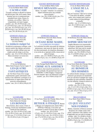 GUICHET MONTPARNASSE                           GUICHET MONTPARNASSE
    GUICHET MONTPARNASSE                              15 rue du Maine Métro Gaîté                    15 rue du Maine Métro Gaîté
     15 rue du Maine Métro Gaîté
                                              REMUE MÉNAGES 5 auteurs, 1                               L'ANGE DE LA
        CACHE-CASH                             thème : le couple ! Attachez vos ceintures,
                                                                                                          FAUTE
  Un polar comique et décalé Un bistrot            départ imminent pour une comédie
 de hall de gare vide, tôt le matin. Deux                     mouvementée !                       Qui est l’assassin ? Qui est la victime
    hommes qui ne se connaissent pas           octobre : jeu. 20 à 19:00 h (6 pl.), jeu. 27 à      ? Cette pièce de théâtre, véritable
     attendent leurs trains. Simon, la                      19:00 h (6 pl.) 0 €                    polar, nous conduit petit à petit au
     trentaine, est coiffeur. Albert, la                                                            centre même de la psychologie
      cinquantaine, est tueur à gages.                                                                          criminelle.
 octobre : jeu. 20 à 20:30 h (6 pl.), ven.                                                         octobre : ven. 21 à 19:00 h (6 pl.),
21 à 20:30 h (6 pl.), sam. 22 à 20:30 h (6                                                         mer. 26 à 19:00 h (6 pl.), ven. 28 à
 pl.), mer. 26 à 20:30 h (6 pl.), jeu. 27 à                                                                 19:00 h (6 pl.) 0 €
20:30 h (6 pl.), ven. 28 à 20:30 h (6 pl.),
        sam. 29 à 20:30 h (6 pl.) 0 €

        GYMNASE (Théâtre du)                            GYMNASE (Théâtre du)                           GYMNASE (Théâtre du)
         38 bld Bonne Nouvelle                    38 bld Bonne Nouvelle Métro Bonne              38 bld Bonne Nouvelle Métro Bonne
         Métro Bonne Nouvelle                                  Nouvelle                                       Nouvelle
           Cie Ecla Théâtre Ŕ
                                               OCÉANE ROSE MARIE,                                 SOPHIE MOUNICOT
  Le médecin malgré lui                                LA LESBIENNE INVISIBLE                      Sophie Mounicot est consensuelle.
 Au-delà de sa puissance comique, cette       La Lesbienne Invisible nous parle de relations      Ecologiste, progressiste, humaniste,
  œuvre soulève des thèmes universels,         amoureuses, mais aussi de sujets de société,        généreuse, elle aime tout le monde
  traités avec acidité, défiant ainsi une     de choix personnels, de situations ubuesques ;        avec une sincérité bouleversante
    simple unité de temps ou de lieu.         et au terme de ce spectacle drôle, émouvant et       octobre : jeu. 20 à 20:00 h (10 pl.),
 octobre : mer. 26 à 14:30 h (20 pl.) 0 €                     plein d’énergie                     ven. 21 à 20:00 h (10 pl.), sam. 22 à
     Merci de donner vos noms lors            octobre : sam. 22 à 20:00 h (10 pl.), jeu. 20 à             20:00 h (10 pl.) 0 €
                réservation                   20:00 h (10 pl.), ven. 21 à 20:00 h (10 pl.) 0 €

              La Pagode                                 LA REINE BLANCHE                                    LUCERNAIRE
       57 bis rue de Babylone                   2 Bis Passage Ruelle Métro La Chapelle           53 rue Notre Dame des Champs Métro
 Métro Saint François Xavier Ligne 13                                                                   Notre Dame des Champs
                                                CRIME AUX ASSEDICS
      LES QUATRE                               Un cadavre, huit meurtriers potentiels, et une          AU BONHEUR
                                                seule certitude: On pourrait tous tuer aux
     FANTASTIQUES                                ASSEDIC! A Pôle Emploi, l’inspecteur
                                                                                                       DES HOMMES
    de Tim Story l'issue d'un voyage          Poisson enquête. Qui a tué Monsieur Lesage ?       Un cabaret d'enfer satirique et musical
  expérimental, quatre astronautes sont           octobre : jeu. 20 à 19:00 h (10 pl.) 0 €         chansons qui passent à la moulinette
soumis à des radiations cosmiques et se                                                          d’un rire salvateur la plupart des sujets
 transforment en supers-héros dotés de                                                           sensibles de notre quotidien. Quand le
        pouvoirs extraordinaires                                                                  rire fait réfléchir, comme le miroir en
octobre : mer. 26 à 11:00 h (180 pl.) 0 €                                                                       quelque sorte,
                                                                                                    octobre : jeu. 20 à 21:30 h (12 pl.),
                                                                                                   ven. 21 à 21:30 h (12 pl.), dim. 23 à
                                                                                                 15:00 h (12 pl.), mar. 25 à 21:30 h (12
                                                                                                  pl.), mer. 26 à 21:30 h (12 pl.),) 15 €
                                                                                                                    pour 2

            LUCERNAIRE                                      LUCERNAIRE                                    MELO D'AMELIE
 53 rue Notre Dame des Champs Métro           53 rue Notre Dame des Champs Métro Notre             4 rue Marie Stuart Métro Etienne
        Notre Dame des Champs                              Dame des Champs                                      Marcel
        LES BONNES                            RETOUR À ITHAQUE Retour                              CE QUE VEULENT
  Deux bonnes, deux soeurs, Claire et          à Ithaque est l’adaptation des chants XIII à
Solange, tissent une machination contre            XXIII de l’Odyssée. Ceux donc qui
                                                                                                     NOS FEMMES
       l’amant de leur maîtresse,             concernent le retour d’Ulysse dans sa patrie        Hélène, Jeannette et Patricia auraient
octobre : jeu. 20 à 18:30 h (12 pl.), mar.              octobre : jeu. 20 à 18:30 h                 dû passer une simple soirée entre
25 à 18:30 h (12 pl.), mer. 26 à 18:30 h      (12 pl.), ven. 21 à 18:30 h (12 pl.), mar. 25 à     amies, seulement voilà, Hélène vient
(12 pl.), jeu. 27 à 18:30 h (12 pl.), ven.     18:30 h (12 pl.), mer. 26 à 18:30 h (12 pl.),     d’apprendre que son mari la trompe.,,,
    28 à 18:30 h (12 pl.) 15 € pour 2          jeu. 27 à 18:30 h (12 pl.), ven. 28 à 18:30 h      octobre : dim. 23 à 20:00 h (10 pl.),
                                                            (12 pl.) 15 € pour 2                   lun. 24 à 20:00 h (10 pl.), dim. 30 à
                                                                                                 20:00 h (10 pl.), lun. 31 à 20:00 h (10
                                                                                                              pl.) 10 € pour 2




                                                                                                                                             4
 