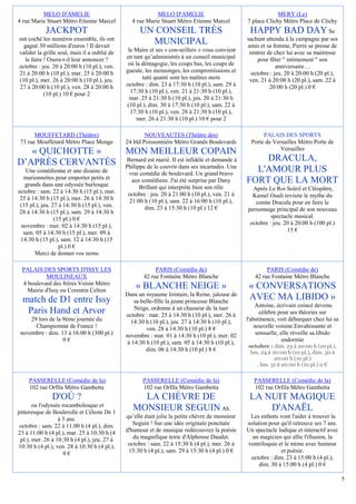 MELO D'AMELIE                                   MELO D'AMELIE                                       MERY (Le)
4 rue Marie Stuart Métro Etienne Marcel         4 rue Marie Stuart Métro Etienne Marcel          7 place Clichy Métro Place de Clichy
            JACKPOT                                 UN CONSEIL TRÈS                               HAPPY BAD DAY                      Se
ont coché les numéros ensemble, ils ont                                                          sachant attendu à la campagne par ses
  gagné 30 millions d'euros ! Il devait
                                                      MUNICIPAL                                  amis et sa femme, Pierre se presse de
valider la grille seul, mais il a oublié de    le Maire et ses « con-seillers » vous convient     rentrer de chez lui avec sa maitresse
   le faire ! Osera-t-il leur annoncer ?      en tant qu’administrés à un conseil municipal           pour fêter " intimement " son
octobre : jeu. 20 à 20:00 h (10 pl.), ven.     où la démagogie, les coups bas, les coups de                   anniversaire…
21 à 20:00 h (10 pl.), mar. 25 à 20:00 h      gueule, les mensonges, les compromissions et         octobre : jeu. 20 à 20:00 h (20 pl.),
(10 pl.), mer. 26 à 20:00 h (10 pl.), jeu.           tutti quanti sont les maîtres mots           ven. 21 à 20:00 h (20 pl.), sam. 22 à
27 à 20:00 h (10 pl.), ven. 28 à 20:00 h      octobre : dim. 23 à 17:30 h (10 pl.), sam. 29 à              20:00 h (20 pl.) 0 €
            (10 pl.) 10 € pour 2                17:30 h (10 pl.), ven. 21 à 21:30 h (10 pl.),
                                                mar. 25 à 21:30 h (10 pl.), jeu. 20 à 21:30 h
                                              (10 pl.), dim. 30 à 17:30 h (10 pl.), sam. 22 à
                                                17:30 h (10 pl.), ven. 28 à 21:30 h (10 pl.),
                                                  mer. 26 à 21:30 h (10 pl.) 10 € pour 2

       MOUFFETARD (Théâtre)                           NOUVEAUTES (Théâtre des)                          PALAIS DES SPORTS
 73 rue Mouffetard Métro Place Monge          24 bld Poissonnière Métro Grands Boulevards          Porte de Versailles Métro Porte de
                                                                                                               Versailles
   « QUICHOTTE »                              MON MEILLEUR COPAIN
D’APRÈS CERVANTÈS                             Bernard est marié. Il est infidèle et demande à        DRACULA,
                                              Philippe de le couvrir dans ses incartades. Une
    Une comédienne et une dizaine de           vrai comédie de boulevard. Un grand bravo
                                                                                                   L'AMOUR PLUS
   marionnettes pour emporter petits et
    grands dans une odyssée burlesque
                                                 aux comédiens. J'ai été surprise par Dany       FORT QUE LA MORT
                                                    Brillant qui interprète bien son rôle          Après Le Roi Soleil et Cléopâtre,
octobre : sam. 22 à 14:30 h (15 pl.), mar.     octobre : jeu. 20 à 21:00 h (10 pl.), ven. 21 à
 25 à 14:30 h (15 pl.), mer. 26 à 14:30 h                                                          Kamel Ouali revisite le mythe du
                                                21:00 h (10 pl.), sam. 22 à 16:00 h (10 pl.),       comte Dracula pour en faire le
 (15 pl.), jeu. 27 à 14:30 h (15 pl.), ven.           dim. 23 à 15:30 h (10 pl.) 12 €
 28 à 14:30 h (15 pl.), sam. 29 à 14:30 h                                                        personnage principal de son nouveau
                 (15 pl.) 0 €                                                                              spectacle musical.
  novembre : mer. 02 à 14:30 h (15 pl.),                                                          octobre : jeu. 20 à 20:00 h (100 pl.)
   sam. 05 à 14:30 h (15 pl.), mer. 09 à                                                                          15 €
 14:30 h (15 pl.), sam. 12 à 14:30 h (15
                   pl.) 0 €
        Merci de donner vos noms

  PALAIS DES SPORTS D'ISSY LES                            PARIS (Comédie de)                             PARIS (Comédie de)
            MOULINEAUX                               42 rue Fontaine Métro Blanche                  42 rue Fontaine Métro Blanche
  4 boulevard des frères Voisin Métro
    Mairie d'Issy ou Corentin Celton
                                                  « BLANCHE NEIGE »                               « CONVERSATIONS
                                              Dans un royaume lointain, la Reine, jalouse de
  match de D1 entre Issy                          sa belle-fille la jeune princesse Blanche
                                                                                                  AVEC MA LIBIDO »
                                                  Neige, ordonne à un chasseur de la tuer            Antoine, écrivain coincé devenu
   Paris Hand et Arvor                        octobre : mar. 25 à 14:30 h (10 pl.), mer. 26 à           célèbre pour ses théories sur
     29 lors de la 9ème journée du              14:30 h (10 pl.), jeu. 27 à 14:30 h (10 pl.),    l'abstinence, voit débarquer chez lui sa
       Championnat de France !                         ven. 28 à 14:30 h (10 pl.) 8 €                nouvelle voisine.Envahissante et
 novembre : dim. 13 à 16:00 h (300 pl.)       novembre : mar. 01 à 14:30 h (10 pl.), mer. 02          sensuelle, elle réveille sa libido
                   0€                          à 14:30 h (10 pl.), sam. 05 à 14:30 h (10 pl.),                    endormie
                                                                                                 octobre : dim. 23 à 20:00 h (10 pl.),
                                                       dim. 06 à 14:30 h (10 pl.) 8 €             lun. 24 à 20:00 h (10 pl.), dim. 30 à
                                                                                                             20:00 h (10 pl.)
                                                                                                     , lun. 31 à 20:00 h (10 pl.) 0 €

     PASSERELLE (Comédie de la)                      PASSERELLE (Comédie de la)                     PASSERELLE (Comédie de la)
     102 rue Orfila Métro Gambetta                   102 rue Orfila Métro Gambetta                  102 rue Orfila Métro Gambetta
               D'OÙ ?                              LA CHÈVRE DE                                   LA NUIT MAGIQUE
       ou l'odyssée rocambolesque et
pittoresque de Boulerolle et Céleste De 1
                                                 MONSIEUR SEGUIN Ah                                   D'ANAËL
                  à 3 ans.                    qu’elle était jolie la petite chèvre de monsieur    Les enfants vont l'aider à trouver la
 octobre : sam. 22 à 11:00 h (4 pl.), dim.       Seguin ! Sur une idée originale ponctuée        solution pour qu'il retrouve ses 7 ans.
23 à 11:00 h (4 pl.), mar. 25 à 10:30 h (4    d'humour et de musique redécouvrez la poésie       Un spectacle ludique et interactif avec
 pl.), mer. 26 à 10:30 h (4 pl.), jeu. 27 à      du magnifique texte d'Alphonse Daudet.            un magicien qui allie l'illusion, la
10:30 h (4 pl.), ven. 28 à 10:30 h (4 pl.),    octobre : sam. 22 à 15:30 h (4 pl.), mer. 26 à    ventriloquie et le mime avec humour
                     0€                        15:30 h (4 pl.), sam. 29 à 15:30 h (4 pl.) 0 €                  et poésie.
                                                                                                  octobre : dim. 23 à 15:00 h (4 pl.),
                                                                                                      dim. 30 à 15:00 h (4 pl.) 0 €

                                                                                                                                            5
 