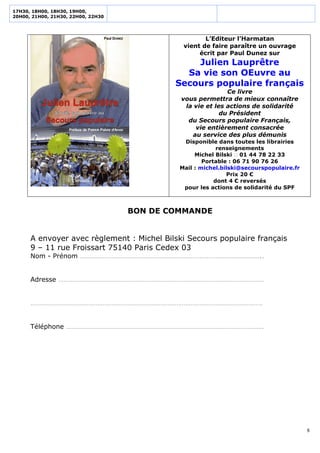 17H30, 18H00, 18H30, 19H00,
20H00, 21H00, 21H30, 22H00, 22H30




                                                     L’Editeur l’Harmatan
                                              vient de faire paraître un ouvrage
                                                   écrit par Paul Dunez sur
                                                Julien Lauprêtre
                                              Sa vie son OEuvre au
                                            Secours populaire français
                                                            Ce livre
                                             vous permettra de mieux connaître
                                              la vie et les actions de solidarité
                                                          du Président
                                               du Secours populaire Français,
                                                 vie entièrement consacrée
                                                au service des plus démunis
                                              Disponible dans toutes les librairies
                                                          renseignements
                                                  Michel Bilski  01 44 78 22 33
                                                     Portable : 06 71 90 76 26
                                             Mail : michel.bilski@secourspopulaire.fr
                                                             Prix 20 €
                                                         dont 4 € reversés
                                              pour les actions de solidarité du SPF



                                    BON DE COMMANDE


      A envoyer avec règlement : Michel Bilski Secours populaire français
      9 – 11 rue Froissart 75140 Paris Cedex 03
      Nom - Prénom …………………………………………………………………………………………..


      Adresse ………………………………………………………………………………………………………


      ……………………………………………………………………………………………………………………


      Téléphone ………………………………………………………………………………………………….




                                                                                        8
 