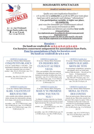 151B   SOLIDARITE SPECTACLES
                                                                                  Jeudi 27 octobre 2011

                                                                 Quelle sera votre implication financière ?
                                                 -     2 € au titre de la solidarité au profit du SPF pour toute place
                                                        (quel que soit le spectacle) sauf rubrique " informations "
                                                        - Une participation variable, à régler sur place,
                                                                            - EN ESPECES, U




                                                          peut vous être demandée par l'établissement culturel
                                                                     (sans aucun reversement au SPF)
    9 – 11 rue Froissart                                 - Un pourboire aux hôtesses qui constitue leur seule
   75140 Paris cedex 03                                                        rémunération
         : 01 44 78 21 26
                                                              Les règlements pour la solidarité doivent nous parvenir
                         U




       Fax : 01 44 78 21 20
                                                          U




                                                                                   impérativement
                                                               par chèque à l'ordre du SPF au plus tard le 5 du mois
                                                               U




                                                                avec la fiche règlement et le tampon de l'association
                                                                   U




                                         Horaires :                           U       U




                      Du lundi au vendredi de 10 h à 12 h et 13 h à 16 h
              Ces horaires concernent uniquement les associations hors Paris.
                       Pour les associations à Paris les horaires sont
                                U                                                             U




                             Du lundi au vendredi de 9 h à 12 h

       3 BORNES (Comédie des)                                3 BORNES (Comédie des)                         3 BORNES (Comédie des)
  32 rue des 3 Bornes Métro Parmentier                  32 rue des 3 Bornes Métro Parmentier           32 rue des 3 Bornes Métro Parmentier
 CINQ PETITS BLANCS                                       EN DEHORS DES                                 FABIEN OLICARD -
 à un, les « petits blancs » vont périr… Une
 machination infernale est en marche ! Qui
                                                         CLOUS ET AUTRES                                 MOTS DE TÊTE
                                                                                                       Un personnage sympathique, quoiqu'un
   donc peut commettre tous ces crimes ?                      VICES                                       peu déjanté, arrive sur scène pour
octobre : dim. 30 à 21:30 h (8 pl.), lun. 31 à         Elles sont multiples, elles sont uniques.
              21:30 h (8 pl.) 3 €                                                                     trouver l'idée du siècle… Pas sûr qu’il la
                                                       Combien de temps résisterez-vous à la                trouve… Et heureusement !
                                                     tentation de marcher en dehors des clous ?         novembre : mar. 01 à 20:15 h (8 pl.),
 novembre : dim. 06 à 21:30 h (8 pl.), lun.          novembre : mar. 01 à 21:00 h (8 pl.), mar.
        07 à 21:30 h (8 pl.), 3 €                                                                        mar. 08 à 20:15 h (8 pl.), mar. 15 à
                                                      08 à 21:00 h (8 pl.), mar. 15 à 21:00 h (8      20:15 h (8 pl.), mar. 22 à 20:15 h (8 pl.),
                                                       pl.), mar. 22 à 21:00 h (8 pl.), mar. 29 à           mar. 29 à 20:15 h (8 pl.) 3 €
                                                                   21:00 h (8 pl.) 3 €

       3 BORNES (Comédie des)                                3 BORNES (Comédie des)                         3 BORNES (Comédie des)
  32 rue des 3 Bornes Métro Parmentier                  32 rue des 3 Bornes Métro Parmentier           32 rue des 3 Bornes Métro Parmentier
   KARL VALENTIN ET                                    MAIS N’TE PROMÈNE                                   MONA AU PAYS
     RIEN D'AUTRE                                       DONC PAS TOUTE                                      DES CONTES
 cette comédie ultra rythmée, presque du                                                               Pour son anniversaire, Mona reçoit une
mime, presque des marionnettes, presque
                                                              NUE !                                    console de jeu. Mais cette console n'est
de la magie, mais pas du tout de lancer de             Le député Ventroux reproche à sa femme         pas tout à fait comme les autres ! Elle va
                 couteaux.                           Clarisse de se montrer trop souvent en tenue        l'emmener au Pays des Contes à la
novembre : mar. 01 à 19:00 h (8 pl.), mar.           légère devant leur fils ou devant Victor leur     rencontre de ses personnages préférés.
 08 à 19:00 h (8 pl.), mar. 15 à 19:00 h (8                          domestique.                       octobre : jeu. 27 à 14:30 h (8 pl.), sam.
 pl.), mar. 22 à 19:00 h (8 pl.), mar. 29 à          octobre : jeu. 27 à 19:00 h (8 pl.), ven. 28 à   29 à 14:30 h (8 pl.), lun. 31 à 14:30 h (8
             19:00 h (8 pl.) 3 €                                  19:00 h (8 pl.) 3 €                                   pl.) 3 €
                                                     novembre : mer. 02 à 19:00 h (8 pl.), jeu. 03     novembre : mar. 01 à 14:30 h (8 pl.),
                                                      à 19:00 h (8 pl.), ven. 04 à 19:00 h (8 pl.),     mer. 02 à 14:30 h (8 pl.), sam. 05 à
                                                                           3€                                   14:30 h (8 pl.), 3 €




                                                                                                                                               1
 