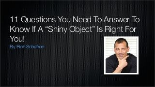 11 Questions You Need To Answer To
Know If A “Shiny Object” Is Right For
You!
By Rich Schefren

 