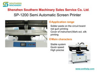 www.smthelp.com
SP-1200 Semi Automatic Screen Printer
◎Application range
Solder paste on the circuit board
red gum printing
Cover of instrument,Mark ect. silk
printing
◎Main characters
Stable system
Quick speed
High precise
 
