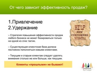 От чего зависит эффективность продаж? Привлечение Удержание –  Стратегия повышения эффективности продаж  любого бизнеса не может базироваться только  на одной из этих тактик. –  Существующая клиентская база должна  постоянно пополняться новыми клиентами. –  Текущим и старым клиентам следует уделять  внимания столько же или больше, как текущим. Клиенты «прошлыми» не бывают! 