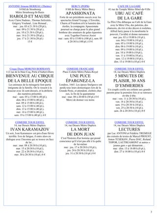 ANTOINE Simone BERRIAU (Théâtre)                             BERCY (POPB)                               CAFE DE LA GARE
        14 bld de Strasbourg                             8 bld de Bercy Métro Bercy              41 rue du Temple Métro Hôtel-de-Ville
      Métro Strasbourg-St-Denis
                                                         APASSIONATA                                    UBU AU CAFÉ
   HAROLD ET MAUDE                                 Forte de ses précédents succès avec les
                                                                                                         DE LA GARE
  Avec Claire Nadeau , Thomas Solivérès ,           spectacles Grand Voyage, L'Envolée,
    Grégory Vouland , Line Renaud ,                Charm of Freedom etA la lumière des          Le Père Ubu débarque au Café de la Gare
     mai : jeu. 03 à 21:30 h (20 pl.),                étoiles, la compagnie Apassionata            avec la Mère Ubu, des palotins, des
        mer. 09 à 21:30 h (20 pl.),                 poursuit sa charge pour le plus grand       chansons, du rire et des décors à roulettes.
         jeu. 10 à 21:30 h (20 pl.),              bonheur des amateurs de galas équestres          Alfred Jarry passe à la moulinette le
        mer. 16 à 21:30 h (20 pl.),                      avec Together Forever.Assist             pouvoir, l’avidité et donne naissance
         jeu. 17 à 21:30 h (20 pl.)               mai : sam. 05 à 15:00 h (100 pl.), sam. 05         mai :jeu. 03 à 19:00 h (10 pl.),
                    15 €                                    à 20:30 h (100 pl.) 15 €                     ven. 04 à 19:00 h (10 pl.),
                                                                                                        sam. 05 à 19:00 h (10 pl.),
                                                                                                        dim. 06 à 19:00 h (10 pl.),
                                                                                                        mer. 09 à 19:00 h (10 pl.),
                                                                                                        jeu. 10 à 19:00 h (10 pl.),
                                                                                                        ven. 11 à 19:00 h (10 pl.),
                                                                                                        sam. 12 à 19:00 h (10 pl.),
                                                                                                      dim. 13 à 19:00 h (10 pl.) 0 €

   Cirque Diana MORENO BORMANN                           COMEDIE FRANCAISE                             COMEDIE TOUR EIFFEL
112 rue de la Haie Coq, Porte d'Aubervilliers         Place Colette Métro Palais-Royal                14, rue Desaix Métro Dupleix
BIENVENUE AU CIRQUE                                        UNE PUCE                                    5 MINUTES DE
 DE LA BELLE EPOQUE                                      ÉPARGNEZ-LA                                  PLAISIR, 30 ANS
   Les animaux de la ménagerie font partie
  intégrante de la famille. On le ressent à la
                                                  Londres, 1665. Les époux Snelgrave ont
                                                  perdu tous leurs domestiques lors de la
                                                                                                       D’EMMERDES
 douceur avec ils sont dressés, et la drôlerie    Grande Peste, et attendent, cloîtrés chez      Un couple confie ses enfants aux grands-
            des numéros présentés.                     eux, la fin de la quarantaine            parents pour la première fois et se retrouve
       mai : sam. 05 à 15:00 h (40 pl.),            mai : mar. 08 à 20:00 h (30 pl.) 0 €                       en tête à tête.
          dim. 06 à 15:00 h (40 pl.),                   Merci de donner vos noms                     mai : ven. 11 à 20:30 h (10 pl.),
          mer. 09 à 15:00 h (40 pl.),                                                                    ven. 18 à 20:30 h (10 pl.),
          sam. 12 à 15:00 h (40 pl.),                                                                   sam. 19 à 20:30 h (10 pl.),
          dim. 13 à 15:00 h (40 pl.),                                                                    ven. 25 à 20:30 h (10 pl.),
          mer. 16 à 15:00 h (40 pl.),                                                                  sam. 26 à 20:30 h (10 pl.) 8 €
        sam. 19 à 15:00 h (40 pl.), 6 €

         COMEDIE TOUR EIFFEL                             COMEDIE TOUR EIFFEL                           COMEDIE TOUR EIFFEL
        14, rue Desaix Métro Dupleix                    14, rue Desaix Métro Dupleix                  14, rue Desaix Métro Dupleix
    IVAN KARAMAZOV                                         LA MORT                                         LECTURES
Un soir, Ivan Karamazov est pris d'une fièvre                                                   par Luc ANTONI et Frédéric TREMEGE
   terrible. Ivre de fatigue, il entre alors en
                                                          DE DON JUAN                           des extraits de textes de Marcel PROUST,
dialogue avec l'inconnu qui se trouve en face       C'est l'histoire d'un homme qui prend        Anton TCHEKOV, Pierre DAC, Roland
                     de lui…                       conscience qu'il n'est pas allé à la quête    TOPOR, LAUTREAMONT et autres «
        mai : mar. 08 à 20:30 h (10 pl.),                         de lui-même                         jeunes gars » qui démarrent…
           mar. 15 à 20:30 h (10 pl.),                 mai : jeu. 17 à 20:30 h (10 pl.),              mai : dim. 13 à 18:00 h (0 pl.),
           mar. 22 à 20:30 h (10 pl.),                     jeu. 24 à 20:30 h (10 pl.),                 dim. 27 à 18:00 h (10 pl.) 8 €
         mer. 30 à 20:30 h (10 pl.) 8 €                 jeu. 31 à 20:30 h (10 pl.) 8 €




                                                                                                                                           3
 