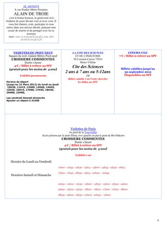 ZE ARTIST'S
       8, rue Pradier Métro Pyrénées
       ALAIN DE TROIE
  c'est la bonne humeur, la générosité et le
bonheur de jouer devant vous et avec vous. Il
  vous fait chanter, crier, participer et vous
entrez dans son univers décalé, grinçant sans
 cesser de sourire et de partager avec lui ce
                   moment
  mai : ven. 11 à 20:00 h (10 pl.), ven. 18 à
            20:00 h (10 pl.) 5 €




     VEDETTES DU PONT NEUF                                    LA CITE DES SCIENCES                             CINEMA UGC
  Square du vert- Galant Métro Pont neuf                        ET DE L'INDUSTRIE                       7 € / Billet à retirer au SPF
    CROISIERE COMMENTEE                                        30 Corentin Cariou 75018
             Durée 1 heure                                          Metro Villette
     4 € / Billet à retirer au SPF                         Cite des Sciences
  (gratuit pour les moins de 4 ans)                                                                       Billets valables jusqu’au
                                                       2 ans à 7 ans ou 5-12ans                              30 septembre 2012
            Validité permanente                                              3€                             Disponibles au SPF
                                                          Billets valable 1 an Venir chercher
Horaire de départ                                                   les billets au SPF
(jusqu’au 31 Mars 2012) du lundi au jeudi
 10H30, 11H15, 12H00, 14H00, 14H45,
15H30, 16H15, 17H00, 17H45, 18H30,
20H00, 22H00,

Les vendredi Samedi dimanche
Ajouter un départ à 21h00




                                                            Vedettes de Paris
                                                         Au pied de la Tour Eiffel.
                                 Accès piétons par le pont d'Iéna, rive gauche ou par le pont de Bir-Hakeim
                                                    CROISIERE COMMENTEE
                                                             Durée 1 heure
                                                     4 € / Billet à retirer au SPF
                                                  (gratuit pour les moins de 4 ans)

                                                                Validité 1 an

    Horaire du Lundi au Vendredi
                                                 11h00 - 11h45 - 12h30 - 13h15 - 14h00 - 14h45 - 15h30 - 16h15

                                                 17h00 - 17h45 - 18h30 - 19h15 - 20h00 - 20h45
    Horaires Samedi et Dimanche

                                                 10h30 - 11h00 - 11h30 - 12h00 - 12h30 - 13h00 - 13h30 - 14h00

                                                 14h30 - 15h00 - 15h30 - 16h00 - 16h30 - 17h00 - 17h30 - 18h00

                                                 18h30 - 19h00 - 19h30 - 20h00 - 20h30 - 21h00




                                                                                                                                        9
 