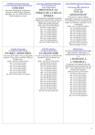 CHAMPS ELYSEES (Théâtre des)                 Cirque Diana MORENO BORMANN                    CITE INTERNATIONALE (Théâtre de
15 avenue Montaigne Métro Alma-Marceau                  112 rue de la Haie Coq,                                  la)
                                                         Porte d'Aubervilliers                    17 bld Jourdan Métro RER B-Cité
             CONCERT                                                                                         universitaire
   Stravinsky, Mendelssohn et Beethoven,           BIENVENUE AU
   direction et violon Thomas Zehetmair.
                                                CIRQUE DE LA BELLE                                      "ETÉ EN
  septembre : lun. 24 à 20:00 h (50 pl.) 5 €
         Merci de donner vos noms                     EPOQUE                                          APESANTEUR"
                                                                                                     D’un côté, il y a Kitsou Dubois,
                                                 Les animaux de la ménagerie font partie       chorégraphe connue pour ses accointances
                                                intégrante de la famille. On le ressent à la    avec l’apesanteur, le vol, la légèreté et de
                                                    douceur avec ils sont dressés, et la       l’autre, il y a Fantazio, musicien à voix et
                                                     drôlerie des numéros présentés.                           à contrebasse
                                                    juillet :sam. 07 à 15:00 h (40 pl.),           juillet : mer. 18 à 20:30 h (10 pl.),
                                                        dim. 08 à 15:00 h (40 pl.),                      jeu. 19 à 20:30 h (10 pl.)
                                                        mer. 11 à 15:00 h (40 pl.),                     ven. 20 à 20:30 h (10 pl.),
                                                        sam. 14 à 15:00 h (40 pl.),                     sam. 21 à 20:30 h (10 pl.),
                                                         dim. 15 à 15:00 h (40 pl.),                    dim. 22 à 17:00 h (10 pl.),
                                                         mer. 18 à 15:00 h (40 pl.),                     mer. 25 à 20:30 h (10 pl.),
                                                        sam. 21 à 15:00 h (40 pl.),                      jeu. 26 à 20:30 h (10 pl.),
                                                        dim. 22 à 15:00 h (40 pl.),                      ven. 27 à 20:30 h (10 pl.),
                                                         mer. 25 à 15:00 h (40 pl.),                    sam. 28 à 20:30 h (10 pl.),
                                                      sam. 28 à 15:00 h (40 pl.) 6 €                   dim. 29 à 17:00 h (10 pl.) 5 €
                                                                                                        Merci de donner vos noms

           Comédie Contrescarpe                           DAUNOU (Théâtre)                                  EDGAR Salle 1
       5 rue Blainville Métro Monge                    7 rue Daunou Métro Opéra                58, boulevard Edgar Quinet Métro Edgar
                                                                                                   Quinet (ligne 6), Gaîté (ligne 13),
  UN RIKY, SINON RIEN                                 LE GRAND SOIR                            Montparnasse Bienvenüe (ligne 4-6-12-
Vous avez raté le métro ? Vous voulez perdre    Ce soir est un grand soir car Maxime doit                         13)
du poids ? Vous voulez vous battre ? Riky est      demander la main de Juliette à ses
                 fait pour vous...                                parents...                           « MARIAGE A
      juillet : jeu. 05 à 21:30 h (10 pl.),
          mer. 11 à 21:30 h (10 pl.),
                                                    juillet : jeu. 05 à 21:30 h (10 pl.),
                                                         ven. 06 à 20:30 h (10 pl.),
                                                                                                       L’AMIABLE »
           jeu. 12 à 21:30 h (10 pl.),                   dim. 08 à 15:30 h (10 pl.),             Le mariage, c'est résoudre à deux des
          mer. 18 à 21:30 h (10 pl.),                    mer. 11 à 20:30 h (10 pl.),            problèmes qu'on n'aurait jamais eus tout
           jeu. 19 à 21:30 h (10 pl.),                   jeu. 12 à 20:30 h (10 pl.),            seul… Une comédie pour tous ceux qui
          mer. 25 à 21:30 h (10 pl.),                     ven. 13 à 20:30 h (10 pl.),                   s'aiment (moi non plus).
           jeu. 26 à 21:30 h (10 pl.),                   dim. 15 à 15:30 h (10 pl.),               juillet :jeu. 05 à 21:30 h (10 pl.),
    jeu. 26 à 21:30 h (10 pl.) 12 € pour 2               mer. 18 à 20:30 h (10 pl.),                   ven. 06 à 21:30 h (10 pl.),
                                                          jeu. 19 à 20:30 h (10 pl.),                  mar. 10 à 21:30 h (10 pl.),
                                                         ven. 20 à 20:30 h (10 pl.),                   mer. 11 à 21:30 h (10 pl.),
                                                         sam. 21 à 17:30 h (10 pl.),                    jeu. 12 à 21:30 h (10 pl.),
                                                         dim. 22 à 15:30 h (10 pl.),                   ven. 13 à 21:30 h (10 pl.),
                                                         mer. 25 à 20:30 h (10 pl.),                   mar. 17 à 21:30 h (10 pl.),
                                                         jeu. 26 à 20:30 h (10 pl.),                   mer. 18 à 21:30 h (10 pl.),
                                                         ven. 27 à 20:30 h (10 pl.),                    jeu. 19 à 21:30 h (10 pl.),
                                                         sam. 28 à 17:30 h (10 pl.),                   ven. 20 à 21:30 h (10 pl.),
                                                      dim. 29 à 15:30 h (10 pl.) 10 €                  mar. 24 à 21:30 h (10 pl.),
                                                                                                       mer. 25 à 21:30 h (10 pl.),
                                                                                                        jeu. 26 à 21:30 h (10 pl.),
                                                                                                     ven. 27 à 21:30 h (10 pl.) 8 €




                                                                                                                                           4
 