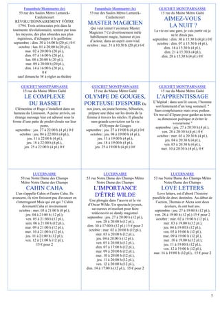 Funambule Montmartre (le)                    Funambule Montmartre (le)                  GUICHET MONTPARNASSE
     53 rue des Saules Métro Lamarck-             53 rue des Saules Métro Lamarck-               15 rue du Maine Métro Gaîté
                 Caulaincourt                                Caulaincourt
  RÉVOLUTIONNAIREMENT VÔTRE
                                                                                                    AIMEZ-VOUS
    1794. Trois aristocrates pris dans la
                                                 MASTER MAGICIEN                                      LA NUIT ?
tourmente révolutionnaire, tentent par tous       Qui veut tenter l’aventure Master
                                                 Magicien ? Ce divertissement mêle           La vie est une gare, je vais partir où je
  les moyens, des plus absurdes aux plus                                                                 ne le dirais pas.
   ingénieux, d’échapper à la guillotine          habillement magie, humour et jeu
                                                  d’acteur, dans un esprit convivial.       septembre : dim. 30 à 15:30 h (4 pl.) 0 €
 septembre : dim. 30 à 16:00 h (20 pl.) 0 €                                                    octobre : dim. 07 à 15:30 h (4 pl.),
     octobre : lun. 01 à 20:00 h (20 pl.),      octobre : mer. 31 à 10:30 h (20 pl.) 6 €
                                                                                                    dim. 14 à 15:30 h (4 pl.),
         mar. 02 à 20:00 h (20 pl.),                                                                dim. 21 à 15:30 h (4 pl.),
         dim. 07 à 16:00 h (20 pl.),                                                              dim. 28 à 15:30 h (4 pl.) 0 €
         lun. 08 à 20:00 h (20 pl.),
         mar. 09 à 20:00 h (20 pl.),
         dim. 14 à 16:00 h (20 pl.),
                      0€
    sauf dimanche 5€ à régler au théâtre

     GUICHET MONTPARNASSE                           GUICHET MONTPARNASSE                        GUICHET MONTPARNASSE
      15 rue du Maine Métro Gaîté                    15 rue du Maine Métro Gaîté                 15 rue du Maine Métro Gaîté
        LE COMPLEXE                             OLYMPE DE GOUGES,                             L'APPRENTISSAGE
                                                                                            L’hôpital : dans son lit cocon, l’homme
         DU BASSET                              PORTEUSE D'ESPOIR De                          sort lentement d’un long sommeil. "
  Clémentine et Hugo s’installent dans un        nos jours, un jeune homme, Sébastien,       Sans complaisance mais avec pudeur.
 hameau du Limousin. A peine arrivés, un          prépare une thèse sur les droits de la    Un travail d’épure pour garder au texte
  étrange message leur est adressé sous la       femme à travers les siècles. Il planche       sa dimension poétique et éviter le
forme d’une patte de poulet clouée sur leur         sans grande conviction sur la vie                      voyeurisme "
                    porte.                                 d’Olympe de Gouges                septembre : jeu. 27 à 20:30 h (4 pl.),
  septembre : jeu. 27 à 22:00 h (4 pl.) 0 €     septembre : jeu. 27 à 19:00 h (4 pl.) 0 €          ven. 28 à 20:30 h (4 pl.) 0 €
     octobre : jeu. 04 à 22:00 h (4 pl.),          octobre : jeu. 04 à 19:00 h (4 pl.),        octobre : mer. 03 à 20:30 h (4 pl.),
          jeu. 11 à 22:00 h (4 pl.),                     jeu. 11 à 19:00 h (4 pl.),                  jeu. 04 à 20:30 h (4 pl.),
          jeu. 18 à 22:00 h (4 pl.),                     jeu. 18 à 19:00 h (4 pl.),                  ven. 05 à 20:30 h (4 pl.),
        jeu. 25 à 22:00 h (4 pl.) 0 €                  jeu. 25 à 19:00 h (4 pl.) 0 €              mer. 10 à 20:30 h (4 pl.), 0 €




             LUCERNAIRE                                    LUCERNAIRE                                  LUCERNAIRE
     53 rue Notre Dame des Champs               53 rue Notre Dame des Champs Métro          53 rue Notre Dame des Champs Métro
     Métro Notre Dame des Champs                       Notre Dame des Champs                       Notre Dame des Champs
         CAHIN CAHA                                  L'IMPORTANCE                                 LOVE LETTERS
  L'un s'appelle Cahin et l'autre Caha. Ils                                                     Love letters, est d’abord l’histoire
avancent, ils n'en finissent pas d'avancer en
                                                     D'ÊTRE WILDE                           parallèle de deux destinées. Au début de
  s'interrogeant Mais qui est qui ? Cahin         Une plongée dans l’œuvre et la vie          l’action, Thomas et Alexa sont deux
       devenant Caha et inversement              d’Oscar Wilde. Un spectacle joyeux,                 écoliers, ils ont huit ans.
     octobre : mer. 03 à 21:00 h (0 pl.),           savoureux et insolent pour faire         septembre : jeu. 27 à 19:00 h (12 pl.),
          jeu. 04 à 21:00 h (12 pl.),               redécouvrir ce dandy magistral.          ven. 28 à 19:00 h (12 pl.) 15 € pour 2
          ven. 05 à 21:00 h (12 pl.),            septembre : jeu. 27 à 20:00 h (12 pl.),      octobre : mar. 02 à 19:00 h (12 pl.),
          sam. 06 à 21:00 h (12 pl.),                  ven. 28 à 20:00 h (12 pl.),                  mer. 03 à 19:00 h (12 pl.),
         mar. 09 à 21:00 h (12 pl.),             dim. 30 à 17:00 h (12 pl.) 15 € pour 2             jeu. 04 à 19:00 h (12 pl.),
         mer. 10 à 21:00 h (12 pl.),              octobre : mar. 02 à 20:00 h (12 pl.),             ven. 05 à 19:00 h (12 pl.),
          jeu. 11 à 21:00 h (12 pl.),                  mer. 03 à 20:00 h (12 pl.),                  mar. 09 à 19:00 h (12 pl.),
         ven. 12 à 21:00 h (12 pl.),                   jeu. 04 à 20:00 h (12 pl.),                  mer. 10 à 19:00 h (12 pl.),
                 15 € pour 2                           ven. 05 à 20:00 h (12 pl.),                  jeu. 11 à 19:00 h (12 pl.),
                                                       dim. 07 à 17:00 h (12 pl.),                  ven. 12 à 19:00 h (12 pl.),
                                                       mar. 09 à 20:00 h (12 pl.),           mar. 16 à 19:00 h (12 pl.), 15 € pour 2
                                                       mer. 10 à 20:00 h (12 pl.),
                                                        jeu. 11 à 20:00 h (12 pl.),
                                                       ven. 12 à 20:00 h (12 pl.),
                                                dim. 14 à 17:00 h (12 pl.), 15 € pour 2




                                                                                                                                     5
 