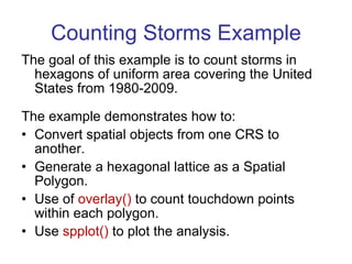 Counting Storms Example The goal of this example is to count storms in hexagons of uniform area covering the United States from 1980-2009. The example demonstrates how to: Convert spatial objects from one CRS to another. Generate a hexagonal lattice as a Spatial Polygon. Use of  overlay()  to count touchdown points within each polygon. Use  spplot()  to plot the analysis. 