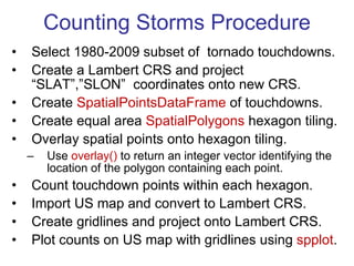 Counting Storms Procedure Select 1980-2009 subset of  tornado touchdowns. Create a Lambert CRS and project  “SLAT”,”SLON”  coordinates onto new CRS. Create  SpatialPointsDataFrame  of touchdowns. Create equal area  SpatialPolygons  hexagon tiling. Overlay spatial points onto hexagon tiling. Use  overlay()  to return an integer vector identifying the location of the polygon containing each point.  Count touchdown points within each hexagon. Import US map and convert to Lambert CRS. Create gridlines and project onto Lambert CRS. Plot counts on US map with gridlines using  spplot . 