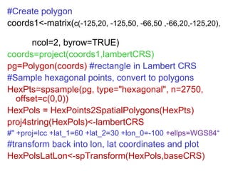 #Create polygon coords1<-matrix( c(-125,20, -125,50, -66,50 ,-66,20,-125,20),  ncol=2, byrow=TRUE) coords=project(coords1,lambertCRS) pg=Polygon(coords)  #rectangle in Lambert CRS #Sample hexagonal points, convert to polygons HexPts=spsample(pg, type="hexagonal", n=2750, offset=c(0,0))  HexPols = HexPoints2SpatialPolygons(HexPts) proj4string(HexPols)<-lambertCRS  #" +proj=lcc +lat_1=60 +lat_2=30 +lon_0=-100  +ellps=WGS84 “ #transform back into lon, lat coordinates and plot HexPolsLatLon<-spTransform(HexPols,baseCRS) 