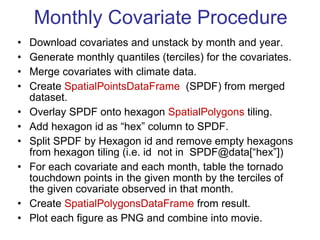 Monthly Covariate Procedure Download covariates and unstack by month and year. Generate monthly quantiles (terciles) for the covariates. Merge covariates with climate data. Create  SpatialPointsDataFrame   (SPDF) from merged dataset. Overlay SPDF onto hexagon  SpatialPolygons  tiling. Add hexagon id as “hex” column to SPDF.  Split SPDF by Hexagon id and remove empty hexagons from hexagon tiling (i.e. id  not in  SPDF@data[“hex”])  For each covariate and each month, table the tornado touchdown points in the given month by the terciles of the given covariate observed in that month. Create  SpatialPolygonsDataFrame  from result. Plot each figure as PNG and combine into movie. 