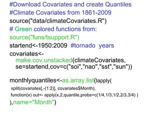 #Download Covariates and create Quantiles #Climate Covariates from 1861-2009 source("data/climateCovariates.R") #   Green  colored functions from: source("funs/tsupport.R") startend<-1950:2009  #tornado  years covariates<- make.cov.unstacked (climateCovariates, se=startend,cov=c("soi","nao","sst","sun")) monthlyquantiles<- as.array.list ( lapply( split(covariates[,-(1:2)], covariates$Month), function(x) out<- apply(x,2,quantile,probs=c(1/4,1/3,1/2,2/3,3/4) ) ) , name="Month" ) 