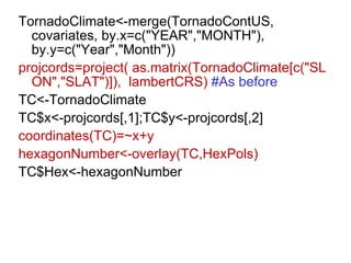 TornadoClimate<-merge(TornadoContUS, covariates, by.x=c("YEAR","MONTH"), by.y=c("Year","Month")) projcords=project( as.matrix(TornadoClimate[c("SLON","SLAT")]),  lambertCRS)  #As before TC<-TornadoClimate TC$x<-projcords[,1];TC$y<-projcords[,2] coordinates(TC)=~x+y hexagonNumber<-overlay(TC,HexPols) TC$Hex<-hexagonNumber 