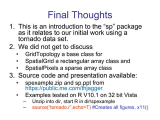 Final Thoughts This is an introduction to the “sp” package as it relates to our initial work using a tornado data set. We did not get to discuss GridTopology a base class for SpatialGrid a rectangular array class and SpatialPixels a sparse array class  Source code and presentation available: spexample.zip and sp.ppt from  https://public.me.com/thjagger Examples tested on R V10.1 on 32 bit Vista Unzip into dir, start R in dir\spexample source(“tornado.r”,echo=T)  #Creates all figures, x11() 