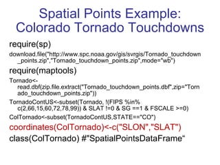 Spatial Points Example: Colorado Tornado Touchdowns require(sp) download.file("http://www.spc.noaa.gov/gis/svrgis/Tornado_touchdown_points.zip","Tornado_touchdown_points.zip",mode="wb") require(maptools) Tornado<-read.dbf(zip.file.extract("Tornado_touchdown_points.dbf",zip="Tornado_touchdown_points.zip")) TornadoContUS<-subset(Tornado, !(FIPS %in% c(2,66,15,60,72,78,99)) & SLAT !=0 & SG ==1 & FSCALE >=0) ColTornado<-subset(TornadoContUS,STATE=="CO") coordinates(ColTornado)<-c("SLON","SLAT") class(ColTornado) #"SpatialPointsDataFrame“  